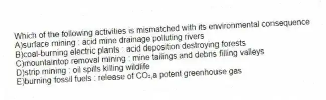 Which of the following activities is mismatched with its environmental consequence
A)surface mining : acid mine drainage polluting rivers
B)coal-burning electric plants : acid deposition destroying forests
C)mountaintop removal mining : mine tailings and debris filling valleys
D)strip mining : oil spills killing wildlife
E)burning fossil fuels : release of CO₂,a potent greenhouse gas