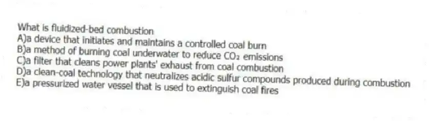 What is fluidized-bed combustion
A)a device that initiates and maintains a controlled coal burn
B)a method of burning coal underwater to reduce CO₂ emissions
C)a filter that cleans power plants' exhaust from coal combustion
D)a clean-coal technology that neutralizes acidic sulfur compounds produced during combustion
E)a pressurized water vessel that is used to extinguish coal fires