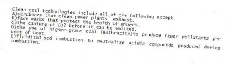 Clean coal technologies include all of the following except
A)scrubbers that clean power plants' exhaust.
B)face masks that protect the health of miners.
C)the capture of CO2 before it can be emitted.
D)the use of higher-grade coal (anthracite)to produce fewer pollutants per unit of heat.
E)fluidized-bed combustion to neutralize acidic compounds produced during combustion.