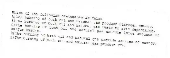 Which of the following statements is false
A)The burning of both oil and natural gas produce nitrogen oxides.
B)The burning of both oil and natural gas leads to acid deposition.
C)The burning of both oil and natural gas produce large amounts of sulfur oxides.
D)The burning of both oil and natural gas provide sources of energy.
E)The burning of both oil and natural gas produce CO₂.