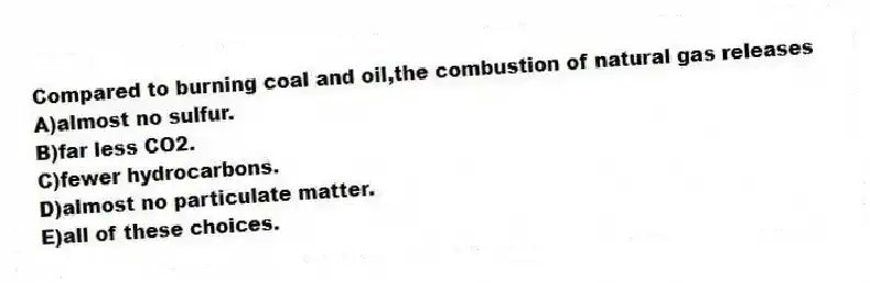 Compared to burning coal and oil,the combustion of natural gas releases
A)almost no sulfur.
B)far less CO2.
C)fewer hydrocarbons.
D)almost no particulate matter.
E)all of these choices.