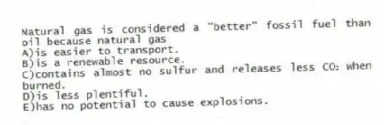 Natural gas is considered a "better" fossil fuel than oil because natural gas
A)is easier to transport.
B)is a renewable resource.
C)contains almost no sulfur and releases less CO₂ when burned.
D)is less plentiful.
E)has no potential to cause explosions.