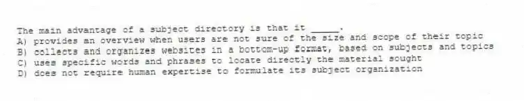 The main advantage of a subject directory is that it _____.
A) provides an overview when users are not sure of the size and scope of their topic
B) collects and organizes websites in a bottom-up format, based on subjects and topics
C) uses specific words and phrases to locate directly the material sought
D) does not require human expertise to formulate its subject organization