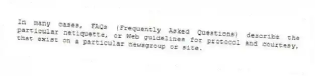 In many cases, FAQs (Frequently Asked Questions) describe the particular netiquette, or Web guidelines for protocol and courtesy, that exist on a particular newsgroup or site.