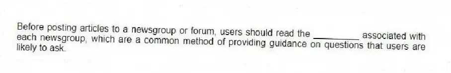 Before posting articles to a newsgroup or forum, users should read the _________ associated with each newsgroup, which are a common method of providing guidance on questions that users are likely to ask.