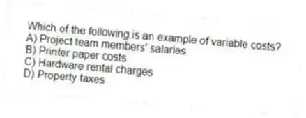 Which of the following is an example of variable costs?
A) Project team members' salaries
B) Printer paper costs
C) Hardware rental charges
D) Property taxes