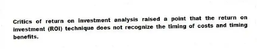 Critics of return on investment analysis raised a point that the return on investment (ROI) technique does not recognize the timing of costs and timing benefits.