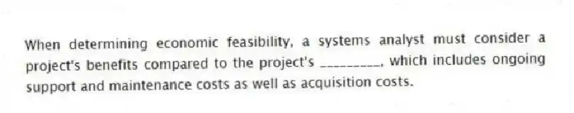 When determining economic feasibility, a systems analyst must consider a project's benefits compared to the project's _________, which includes ongoing support and maintenance costs as well as acquisition costs.