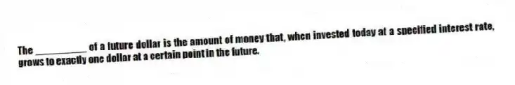 The _________ of a future dollar is the amount of money that, when invested today at a specified interest rate, grows to exactly one dollar at a certain point in the future.