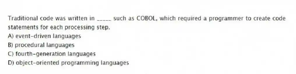 Traditional code was written in _____ such as COBOL, which required a programmer to create code statements for each processing step.
A) event-driven languages
B) procedural languages
C) fourth-generation languages
D) object-oriented programming languages