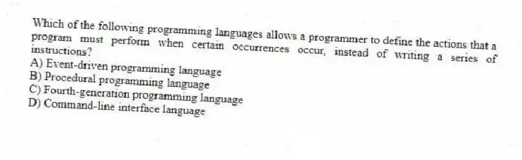 Which of the following programming languages allows a programmer to define the actions that a program must perform when certain occurrences occur, instead of writing a series of instructions?
A) Event-driven programming language
B) Procedural programming language
C) Fourth-generation programming language
D) Command-line interface language