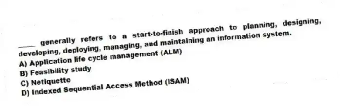 _____ generally refers to a start-to-finish approach to planning, designing, developing, deploying, managing, and maintaining an information system.
A) Application life cycle management (ALM)
B) Feasibility study
C) Netiquette
D) Indexed Sequential Access Method (ISAM)