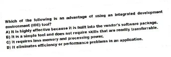 Which of the following is an advantage of using an integrated development environment (IDE) tool?
A) It is highly effective because it is built into the vendor's software package.
B) It is a simple tool and does not require skills that are readily transferrable.
C) It requires less memory and processing power.
D) It eliminates efficiency or performance problems in an application.