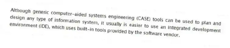 Although generic computer-aided systems engineering (CASE) tools can be used to plan and design any type of information system, it usually is easier to use an integrated development environment (IDE), which uses built-in tools provided by the software vendor.