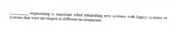 _________ engineering is important when integrating new systems with legacy systems or systems that were developed in different environments.
