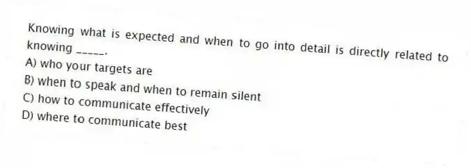 Knowing what is expected and when to go into detail is directly related to knowing _____.
A) who your targets are
B) when to speak and when to remain silent
C) how to communicate effectively
D) where to communicate best