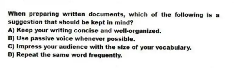 When preparing written documents, which of the following is a suggestion that should be kept in mind?
A) Keep your writing concise and well-organized.
B) Use passive voice whenever possible.
C) Impress your audience with the size of your vocabulary.
D) Repeat the same word frequently.
