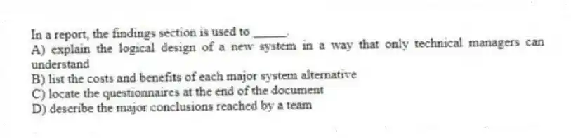 In a report, the findings section is used to _____.
A) explain the logical design of a new system in a way that only technical managers can understand
B) list the costs and benefits of each major system alternative
C) locate the questionnaires at the end of the document
D) describe the major conclusions reached by a team