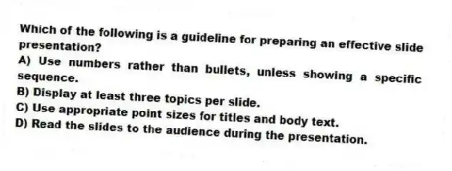 Which of the following is a guideline for preparing an effective slide presentation?
A) Use numbers rather than bullets, unless showing a specific sequence.
B) Display at least three topics per slide.
C) Use appropriate point sizes for titles and body text.
D) Read the slides to the audience during the presentation.