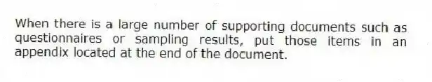 When there is a large number of supporting documents such as questionnaires or sampling results, put those items in an appendix located at the end of the document.
