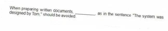 When preparing written documents, _________, as in the sentence "The system was designed by Tom," should be avoided.