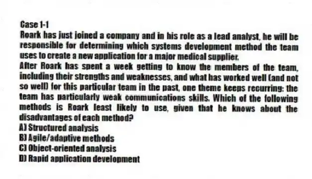 Case 1-1
Roark has just joined a company and in his role as a lead analyst, he will be responsible for determining which systems development method the team uses to create a new application for a major medical supplier.
-After Roark has spent a week getting to know the members of the team, including their strengths and weaknesses, and what has worked well (and not so well) for this particular team in the past, one theme keeps recurring: the team has particularly weak communications skills. Which of the following methods is Roark least likely to use, given that he knows about the disadvantages of each method?
A) Structured analysis
B) Agile/adaptive methods
C) Object-oriented analysis
D) Rapid application development