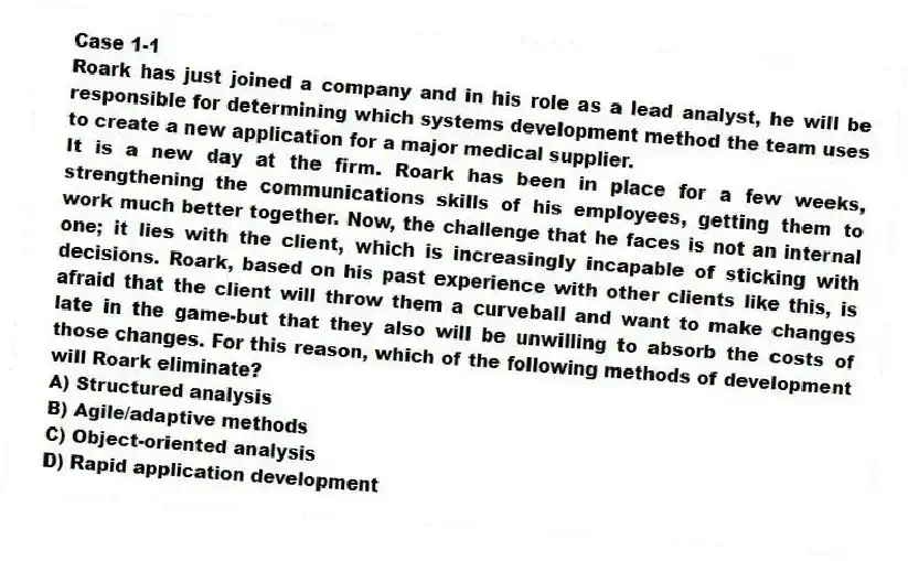 Case 1-1
Roark has just joined a company and in his role as a lead analyst, he will be responsible for determining which systems development method the team uses to create a new application for a major medical supplier.
-It is a new day at the firm. Roark has been in place for a few weeks, strengthening the communications skills of his employees, getting them to work much better together. Now, the challenge that he faces is not an internal one; it lies with the client, which is increasingly incapable of sticking with decisions. Roark, based on his past experience with other clients like this, is afraid that the client will throw them a curveball and want to make changes late in the game-but that they also will be unwilling to absorb the costs of those changes. For this reason, which of the following methods of development will Roark eliminate?
A) Structured analysis
B) Agile/adaptive methods
C) Object-oriented analysis
D) Rapid application development