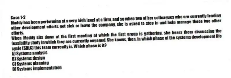 Case 1-2
Maddy has been performing at a very high level at a firm, and so when two of her colleagues who are currently leading other development efforts get sick or leave the company, she is asked to step in and help manage these two other efforts.
-When Maddy sits down at the first meeting at which the first group is gathering, she hears them discussing the feasibility study in which they are currently engaged. She knows, then, in which phase of the systems development life cycle (SDLC) this team currently is. Which phase is it?
A) Systems analysis
B) Systems design
C) Systems planning
D) Systems implementation