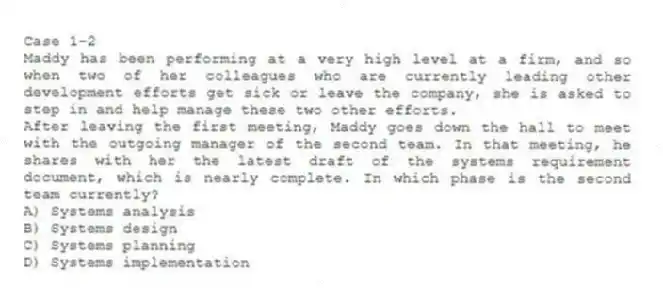 Case 1-2
Maddy has been performing at a very high level at a firm, and so when two of her colleagues who are currently leading other development efforts get sick or leave the company, she is asked to step in and help manage these two other efforts.
-After leaving the first meeting, Maddy goes down the hall to meet with the outgoing manager of the second team. In that meeting, he shares with her the latest draft of the systems requirement document, which is nearly complete. In which phase is the second team currently?
A) Systems analysis
B) Systems design
C) Systems planning
D) Systems implementation