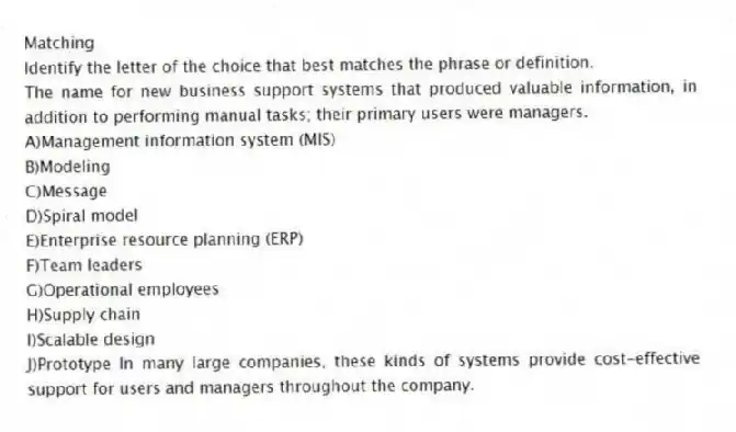 Matching
Identify the letter of the choice that best matches the phrase or definition.
-The name for new business support systems that produced valuable information, in addition to performing manual tasks; their primary users were managers.
A)Management information system (MIS)
B)Modeling
C)Message
D)Spiral model
E)Enterprise resource planning (ERP)
F)Team leaders
G)Operational employees
H)Supply chain
I)Scalable design
J)Prototype In many large companies, these kinds of systems provide cost-effective support for users and managers throughout the company.
