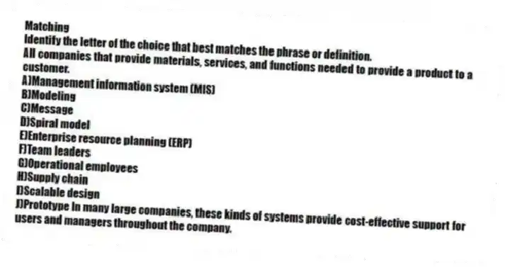 Matching
Identify the letter of the choice that best matches the phrase or definition.
-All companies that provide materials, services, and functions needed to provide a product to a customer.
A)Management information system (MIS)
B)Modeling
C)Message
D)Spiral model
E)Enterprise resource planning (ERP)
F)Team leaders
G)Operational employees
H)Supply chain
I)Scalable design
J)Prototype In many large companies, these kinds of systems provide cost-effective support for users and managers throughout the company.