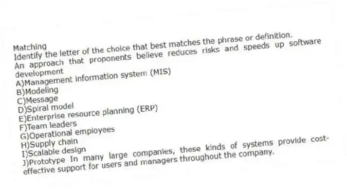 Matching
Identify the letter of the choice that best matches the phrase or definition.
-An approach that proponents believe reduces risks and speeds up software development
A)Management information system (MIS)
B)Modeling
C)Message
D)Spiral model
E)Enterprise resource planning (ERP)
F)Team leaders
G)Operational employees
H)Supply chain
I)Scalable design
J)Prototype In many large companies, these kinds of systems provide cost-effective support for users and managers throughout the company.