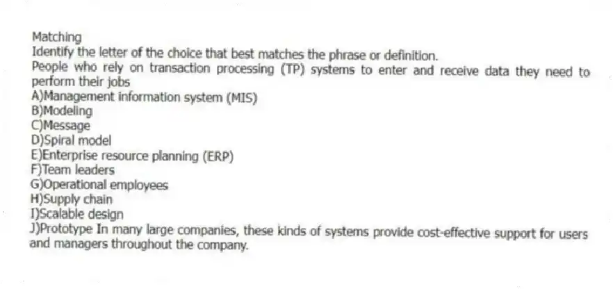 Matching
Identify the letter of the choice that best matches the phrase or definition.
-People who rely on transaction processing (TP) systems to enter and receive data they need to perform their jobs
A)Management information system (MIS)
B)Modeling
C)Message
D)Spiral model
E)Enterprise resource planning (ERP)
F)Team leaders
G)Operational employees
H)Supply chain
I)Scalable design
J)Prototype In many large companies, these kinds of systems provide cost-effective support for users and managers throughout the company.