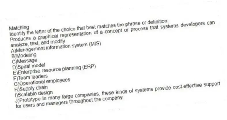 Matching
Identify the letter of the choice that best matches the phrase or definition.
-Produces a graphical representation of a concept or process that systems developers can analyze, test, and modify
A)Management information system (MIS)
B)Modeling
C)Message
D)Spiral model
E)Enterprise resource planning (ERP)
F)Team leaders
G)Operational employees
H)Supply chain
I)Scalable design
J)Prototype In many large companies, these kinds of systems provide cost-effective support for users and managers throughout the company.