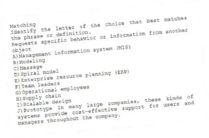 Matching
Identify the letter of the choice that best matches the phrase or definition.
-Requests specific behavior or information from another object
A)Management information system (MIS)
B)Modeling
C)Message
D)Spiral model
E)Enterprise resource planning (ERP)
F)Team leaders
G)Operational employees
H)Supply chain
I)Scalable design
J)Prototype In many large companies, these kinds of systems provide cost-effective support for users and managers throughout the company.