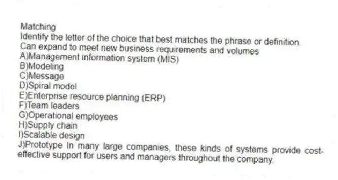 Matching
Identify the letter of the choice that best matches the phrase or definition.
-Can expand to meet new business requirements and volumes
A)Management information system (MIS)
B)Modeling
C)Message
D)Spiral model
E)Enterprise resource planning (ERP)
F)Team leaders
G)Operational employees
H)Supply chain
I)Scalable design
J)Prototype In many large companies, these kinds of systems provide cost-effective support for users and managers throughout the company.