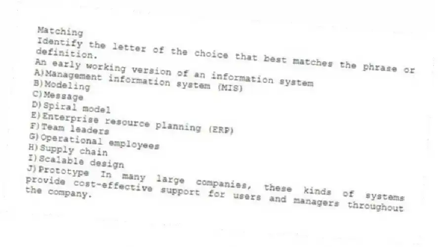 Matching
Identify the letter of the choice that best matches the phrase or definition.
-An early working version of an information system
A)Management information system (MIS)
B)Modeling
C)Message
D)Spiral model
E)Enterprise resource planning (ERP)
F)Team leaders
G)Operational employees
H)Supply chain
I)Scalable design
J)Prototype In many large companies, these kinds of systems provide cost-effective support for users and managers throughout the company.