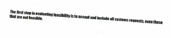 The first step in evaluating feasibility is to accept and include all systems requests, even those that are not feasible.
