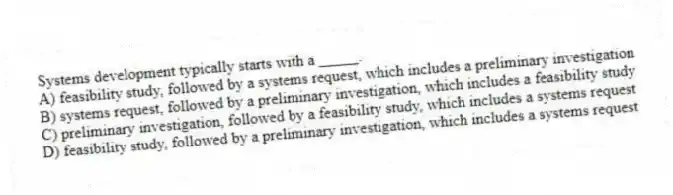 Systems development typically starts with a _____.
A) feasibility study, followed by a systems request, which includes a preliminary investigation
B) systems request, followed by a preliminary investigation, which includes a feasibility study
C) preliminary investigation, followed by a feasibility study, which includes a systems request
D) feasibility study, followed by a preliminary investigation, which includes a systems request