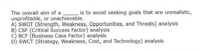 The overall aim of a _____ is to avoid seeking goals that are unrealistic, unprofitable, or unachievable.
A) SWOT (Strength, Weakness, Opportunities, and Threats) analysis
B) CSF (Critical Success Factor) analysis
C) BCF (Business Case Factor) analysis
D) SWCT (Strategy, Weakness, Cost, and Technology) analysis