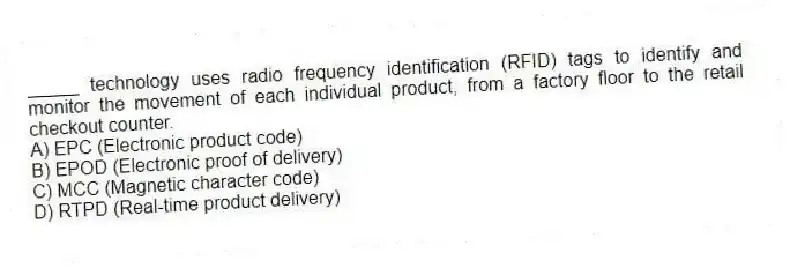 _____ technology uses radio frequency identification (RFID) tags to identify and monitor the movement of each individual product, from a factory floor to the retail checkout counter.
A) EPC (Electronic product code)
B) EPOD (Electronic proof of delivery)
C) MCC (Magnetic character code)
D) RTPD (Real-time product delivery)