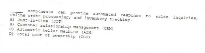 _____ components can provide automated response to sales inquiries, online order processing, and inventory tracking.
A) Just-in-time (JIT)
B) Customer relationship management (CRM)
C) Automatic teller machine (ATM)
D) Total cost of ownership (TCO)