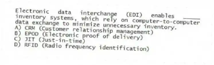 Electronic data interchange (EDI) enables _____ inventory systems, which rely on computer-to-computer data exchange to minimize unnecessary inventory.
A) CRM (Customer relationship management)
B) EPOD (Electronic proof of delivery)
C) JIT (Just-in-time)
D) RFID (Radio frequency identification)