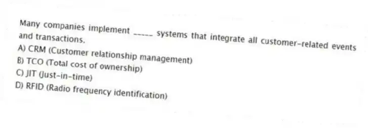 Many companies implement _____ systems that integrate all customer-related events and transactions.
A) CRM (Customer relationship management)
B) TCO (Total cost of ownership)
C) JIT (Just-in-time)
D) RFID (Radio frequency identification)
