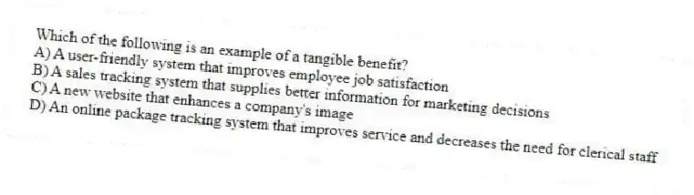 Which of the following is an example of a tangible benefit?
A) A user-friendly system that improves employee job satisfaction
B) A sales tracking system that supplies better information for marketing decisions
C) A new website that enhances a company's image
D) An online package tracking system that improves service and decreases the need for clerical staff