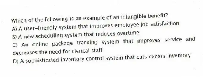 Which of the following is an example of an intangible benefit?​
A) A user-friendly system that improves employee job satisfaction
B) A new scheduling system that reduces overtime
C) An online package tracking system that improves service and decreases the need for clerical staff
D) A sophisticated inventory control system that cuts excess inventory