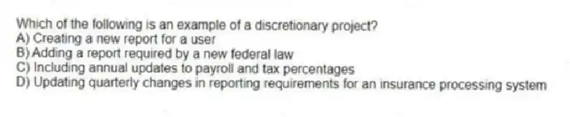 Which of the following is an example of a discretionary project?​
A) Creating a new report for a user
B) Adding a report required by a new federal law
C) Including annual updates to payroll and tax percentages
D) Updating quarterly changes in reporting requirements for an insurance processing system