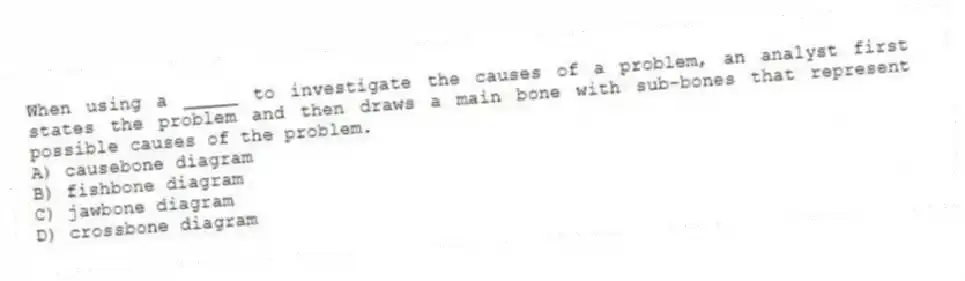 When using a _____ to investigate the causes of a problem, an analyst first states the problem and then draws a main bone with sub-bones that represent possible causes of the problem.
A) causebone diagram
B) fishbone diagram
C) jawbone diagram
D) crossbone diagram