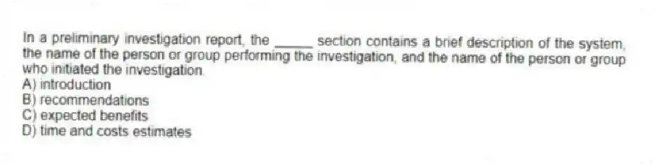In a preliminary investigation report, the _____ section contains a brief description of the system, the name of the person or group performing the investigation, and the name of the person or group who initiated the investigation.
A) introduction
B) recommendations
C) expected benefits
D) time and costs estimates