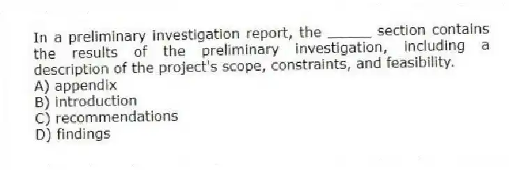 In a preliminary investigation report, the _____ section contains the results of the preliminary investigation, including a description of the project's scope, constraints, and feasibility.
A) appendix
B) introduction
C) recommendations
D) findings